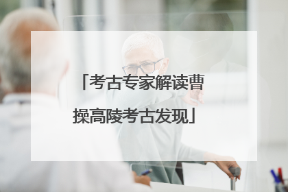 考古专家解读曹操高陵考古发现