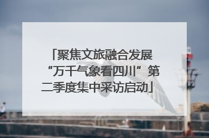 聚焦文旅融合发展 “万千气象看四川”第二季度集中采访启动