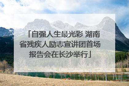 自强人生最光彩 湖南省残疾人励志宣讲团首场报告会在长沙举行