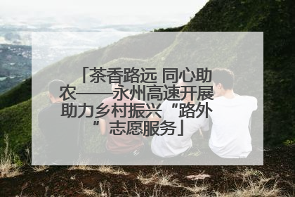 茶香路远 同心助农——永州高速开展助力乡村振兴“路外”志愿服务