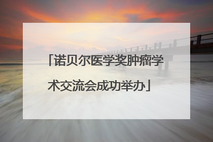 诺贝尔医学奖肿瘤学术交流会成功举办