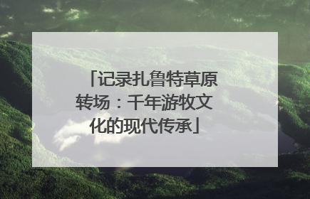 记录扎鲁特草原转场：千年游牧文化的现代传承