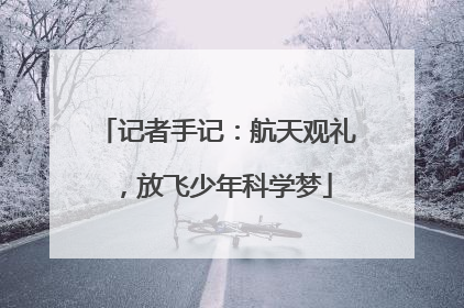 记者手记：航天观礼，放飞少年科学梦