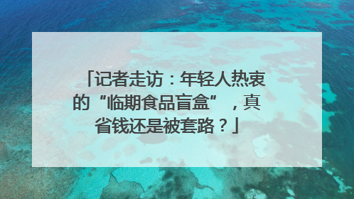 记者走访：年轻人热衷的“临期食品盲盒”，真省钱还是被套路？