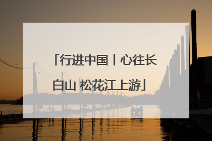 行进中国丨心往长白山 松花江上游