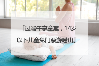 过端午享童趣，14岁以下儿童免门票游崂山