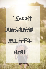 近300件漆器亮相安徽 展江南千年漆韵