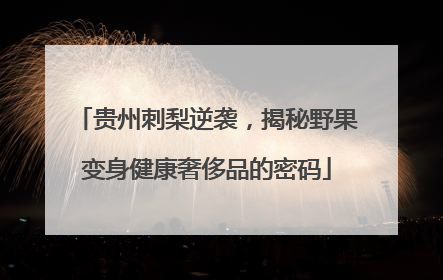 贵州刺梨逆袭，揭秘野果变身健康奢侈品的密码