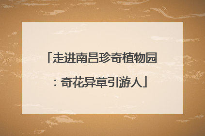 走进南昌珍奇植物园：奇花异草引游人