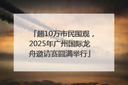 超10万市民围观，2025年广州国际龙舟邀请赛圆满举行