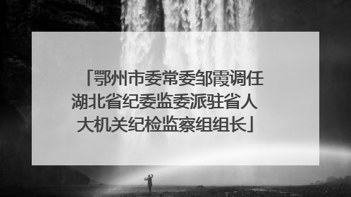 鄂州市委常委邹霞调任湖北省纪委监委派驻省人大机关纪检监察组组长
