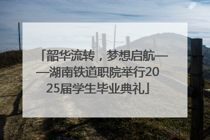 韶华流转，梦想启航——湖南铁道职院举行2025届学生毕业典礼
