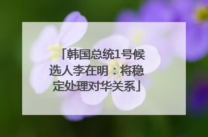 韩国总统1号候选人李在明：将稳定处理对华关系
