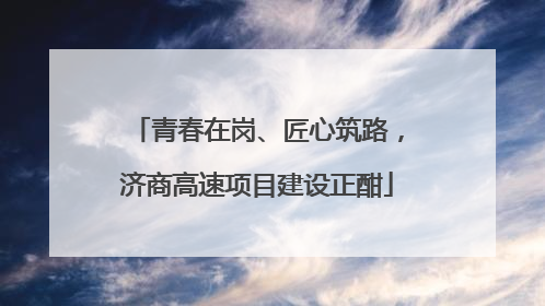 青春在岗、匠心筑路，济商高速项目建设正酣