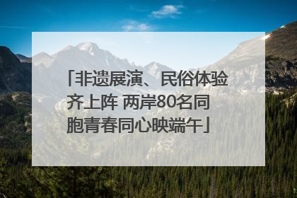 非遗展演、民俗体验齐上阵 两岸80名同胞青春同心映端午