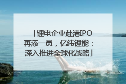 锂电企业赴港IPO再添一员，亿纬锂能：深入推进全球化战略