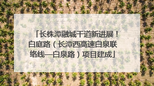 长株潭融城干道新进展！白庭路（长潭西高速白泉联络线—白泉路）项目建成