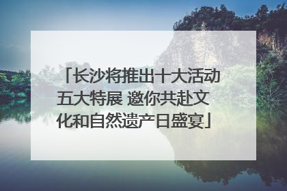 长沙将推出十大活动五大特展 邀你共赴文化和自然遗产日盛宴