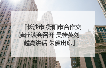 长沙市·衡阳市合作交流座谈会召开 吴桂英刘越高讲话 朱健出席