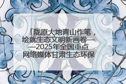陇原大地青山作笔，绘就生态文明新画卷——2025年全国重点网络媒体甘肃生态环保行主题采访活动综述