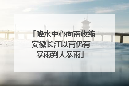 降水中心向南收缩 安徽长江以南仍有暴雨到大暴雨