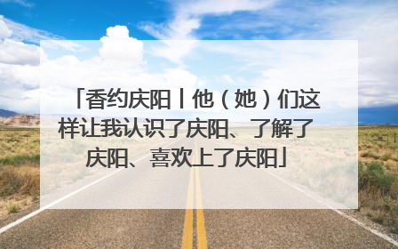香约庆阳丨他（她）们这样让我认识了庆阳、了解了庆阳、喜欢上了庆阳
