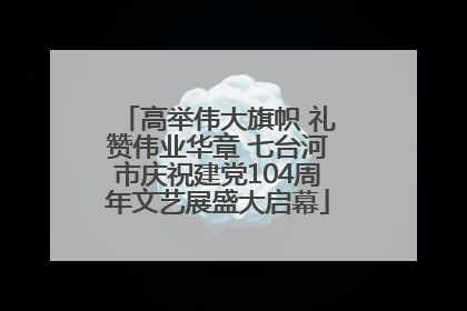 高举伟大旗帜 礼赞伟业华章 七台河市庆祝建党104周年文艺展盛大启幕