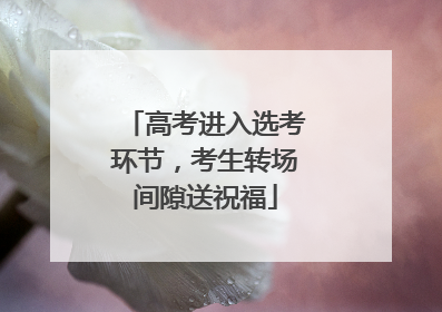 高考进入选考环节，考生转场间隙送祝福