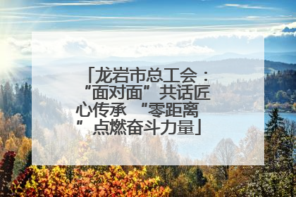 龙岩市总工会：“面对面”共话匠心传承 “零距离”点燃奋斗力量