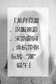 龙舟竞渡、汉服巡游、宋韵游园，余杭带你玩转“潮”端午
