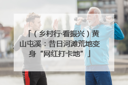 （乡村行·看振兴）黄山屯溪：昔日河滩荒地变身“网红打卡地”