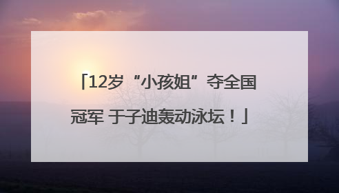 12岁“小孩姐”夺全国冠军 于子迪轰动泳坛！