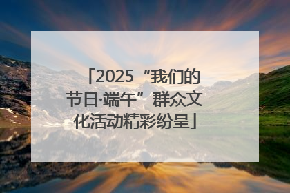 2025“我们的节日·端午”群众文化活动精彩纷呈