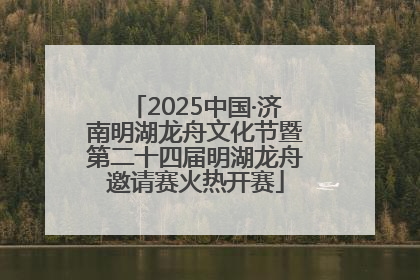 2025中国·济南明湖龙舟文化节暨第二十四届明湖龙舟邀请赛火热开赛