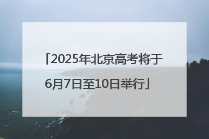 2025年北京高考将于6月7日至10日举行
