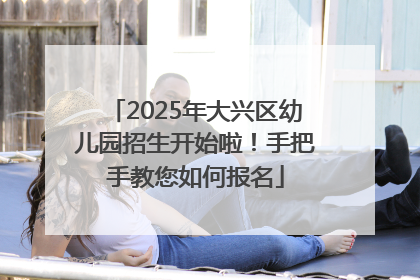 2025年大兴区幼儿园招生开始啦！手把手教您如何报名