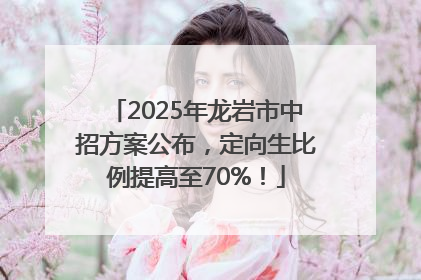 2025年龙岩市中招方案公布，定向生比例提高至70%！