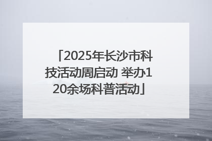 2025年长沙市科技活动周启动 举办120余场科普活动