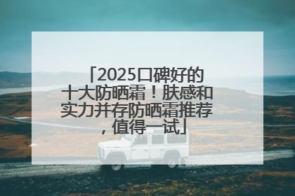 2025口碑好的十大防晒霜！肤感和实力并存防晒霜推荐，值得一试