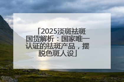 2025淡斑祛斑国货解析：国家唯一认证的祛斑产品，摆脱色斑人设