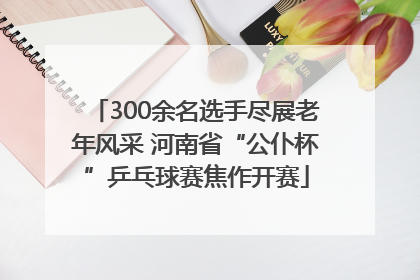 300余名选手尽展老年风采 河南省“公仆杯”乒乓球赛焦作开赛
