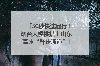 30秒快速通行！烟台大樱桃搭上山东高速“鲜速通道”