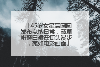 45岁女星高圆圆发布戛纳日常，戴草帽穿白裙在街头漫步，宛如电影画面