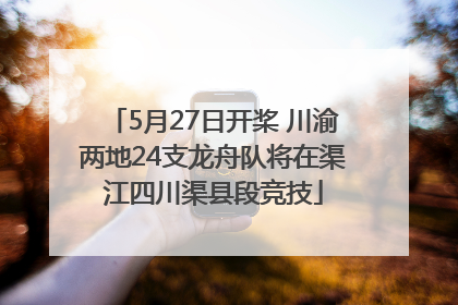 5月27日开桨 川渝两地24支龙舟队将在渠江四川渠县段竞技