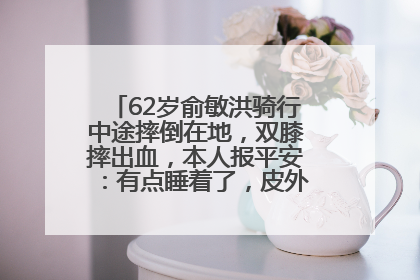 62岁俞敏洪骑行中途摔倒在地，双膝摔出血，本人报平安：有点睡着了，皮外伤，不用担心