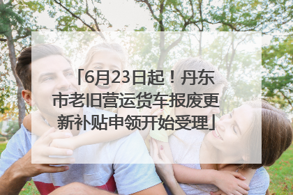 6月23日起！丹东市老旧营运货车报废更新补贴申领开始受理