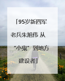 95岁新四军老兵朱旭伟 从“小鬼”到地方建设者