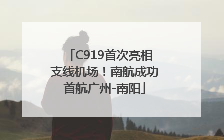 C919首次亮相支线机场！南航成功首航广州-南阳